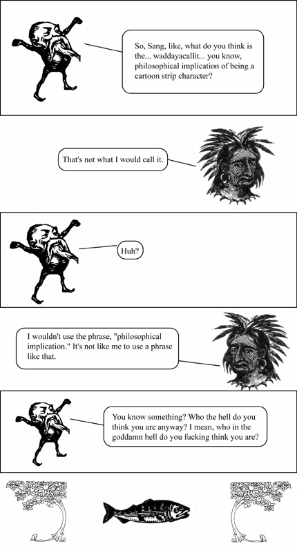 Comic Strip Synopsis by Dave, PMjA Editor and Technologist: OK, so, in the first frame, Rob-As-Respresented-by-the-Little-Bearded-Troll-Dude is trying to wax philosophical at the predicament of being a comic strip character.  In frame #2, Sang (as an injun) balks at this.  Rob is confused by the balking, and the b alking turns out to be a wierd pun sorta thing viz. how Rob posed the question to begin with.  Rob cuses out the Injun Sang, and we end with a portrait of a fish.  I've gotta say, again, that the little-bearded-gnome-Rob really fucking cracks me the fuck up.